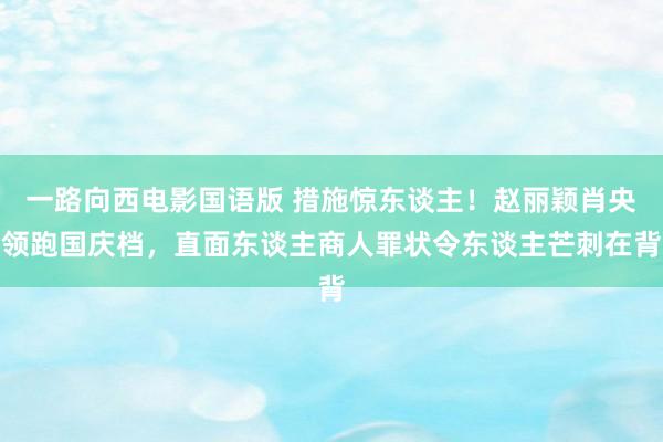 一路向西电影国语版 措施惊东谈主！赵丽颖肖央领跑国庆档，直面东谈主商人罪状令东谈主芒刺在背