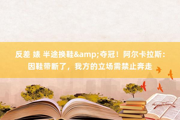 反差 婊 半途换鞋&夺冠！阿尔卡拉斯：因鞋带断了，我方的立场需禁止奔走