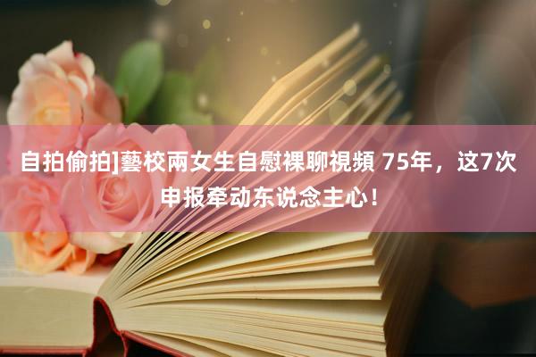 自拍偷拍]藝校兩女生自慰裸聊視頻 75年，这7次申报牵动东说念主心！