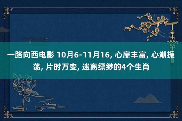 一路向西电影 10月6-11月16， 心扉丰富， 心潮振荡， 片时万变， 迷离缥缈的4个生肖