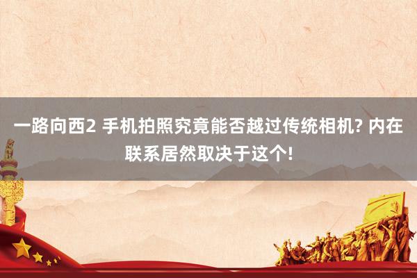 一路向西2 手机拍照究竟能否越过传统相机? 内在联系居然取决于这个!