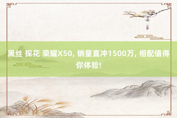 黑丝 探花 荣耀X50, 销量直冲1500万, 相配值得你体验!