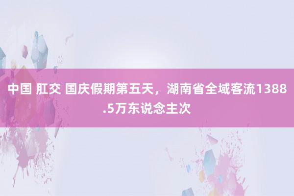 中国 肛交 国庆假期第五天，湖南省全域客流1388.5万东说念主次