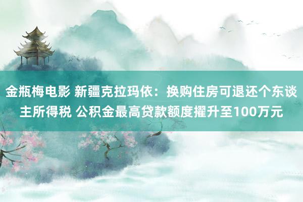 金瓶梅电影 新疆克拉玛依：换购住房可退还个东谈主所得税 公积金最高贷款额度擢升至100万元