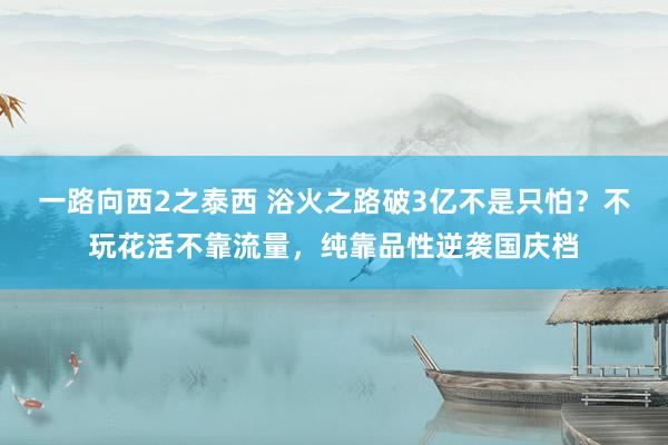 一路向西2之泰西 浴火之路破3亿不是只怕？不玩花活不靠流量，纯靠品性逆袭国庆档