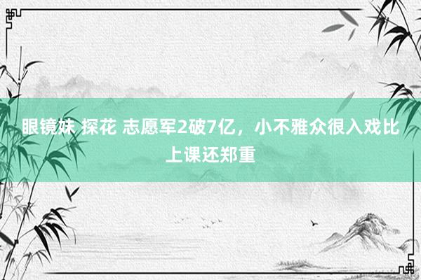 眼镜妹 探花 志愿军2破7亿，小不雅众很入戏比上课还郑重