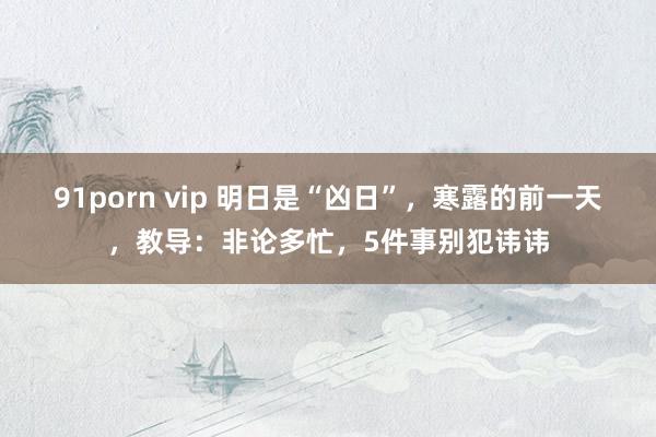 91porn vip 明日是“凶日”，寒露的前一天，教导：非论多忙，5件事别犯讳讳