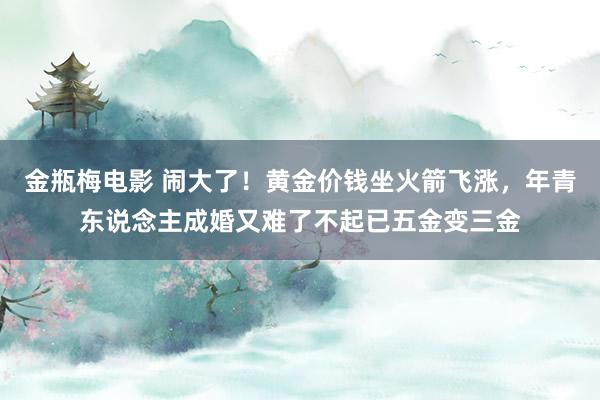 金瓶梅电影 闹大了！黄金价钱坐火箭飞涨，年青东说念主成婚又难了不起已五金变三金