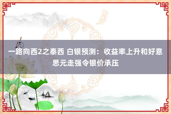 一路向西2之泰西 白银预测：收益率上升和好意思元走强令银价承压