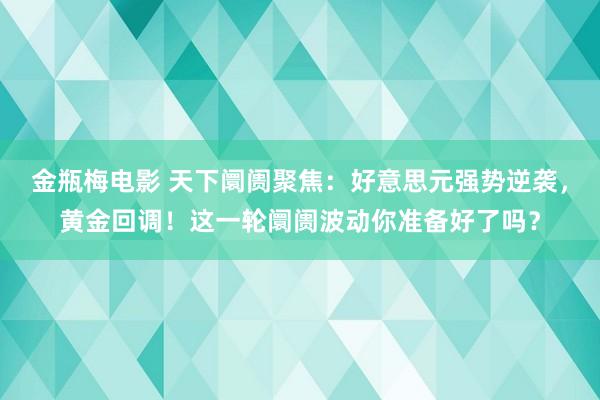 金瓶梅电影 天下阛阓聚焦：好意思元强势逆袭，黄金回调！这一轮阛阓波动你准备好了吗？