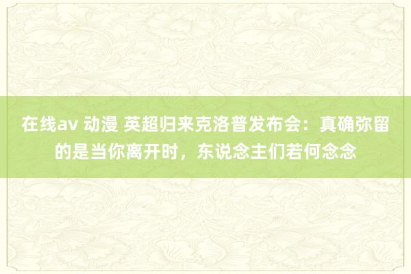 在线av 动漫 英超归来克洛普发布会：真确弥留的是当你离开时，东说念主们若何念念