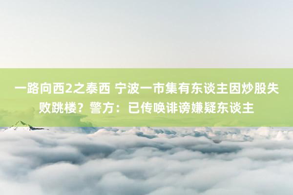 一路向西2之泰西 宁波一市集有东谈主因炒股失败跳楼？警方：已传唤诽谤嫌疑东谈主