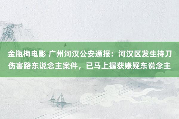 金瓶梅电影 广州河汉公安通报：河汉区发生持刀伤害路东说念主案件，已马上握获嫌疑东说念主