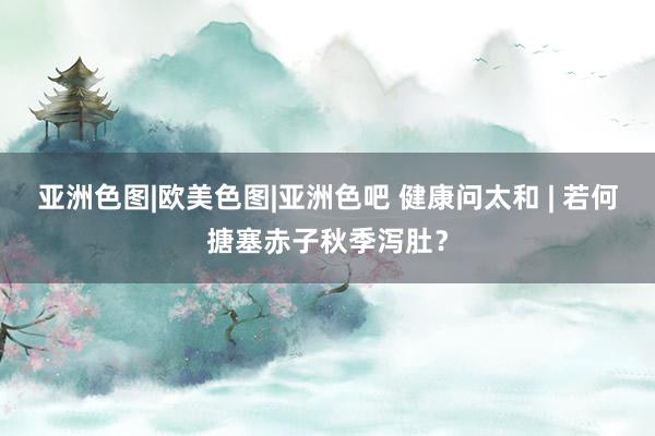 亚洲色图|欧美色图|亚洲色吧 健康问太和 | 若何搪塞赤子秋季泻肚？