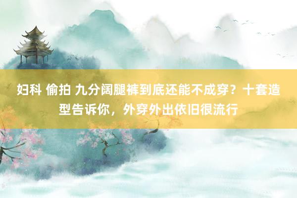 妇科 偷拍 九分阔腿裤到底还能不成穿？十套造型告诉你，外穿外出依旧很流行