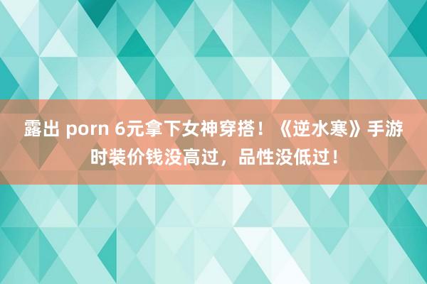 露出 porn 6元拿下女神穿搭！《逆水寒》手游时装价钱没高过，品性没低过！