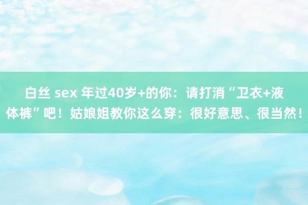 白丝 sex 年过40岁+的你：请打消“卫衣+液体裤”吧！姑娘姐教你这么穿：很好意思、很当然！