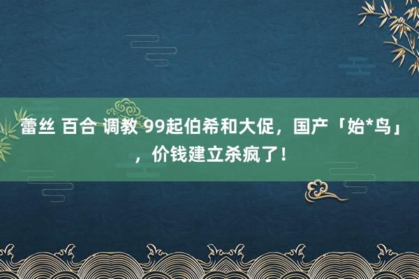 蕾丝 百合 调教 99起伯希和大促，国产「始*鸟」，价钱建立杀疯了！