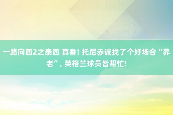 一路向西2之泰西 真香! 托尼赤诚找了个好场合“养老”, 英格兰球员皆帮忙!