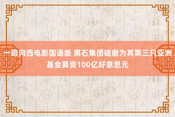 一路向西电影国语版 黑石集团磋磨为其第三只亚洲基金募资100亿好意思元