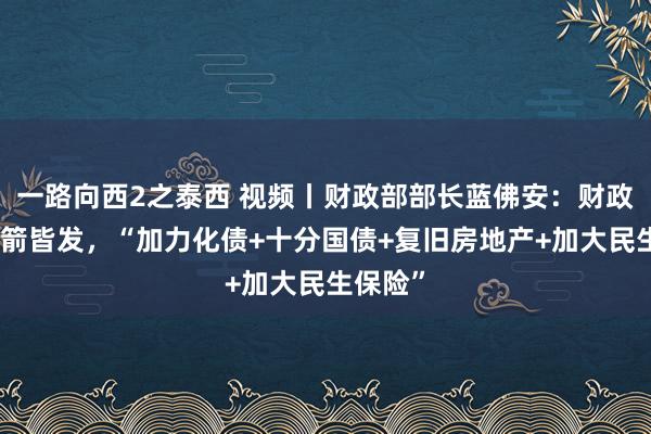 一路向西2之泰西 视频丨财政部部长蓝佛安：财政策略四箭皆发，“加力化债+十分国债+复旧房地产+加大民生保险”