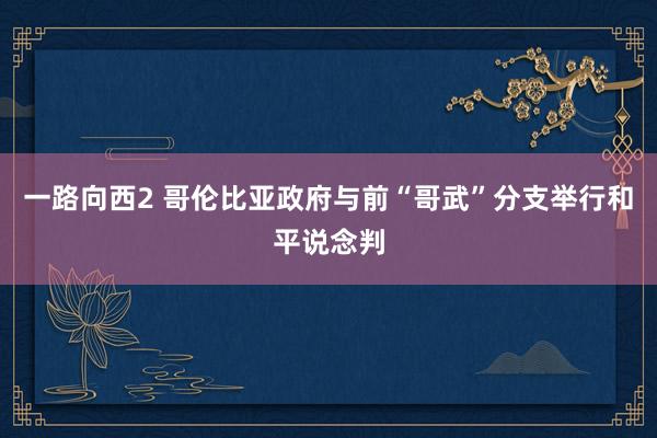 一路向西2 哥伦比亚政府与前“哥武”分支举行和平说念判