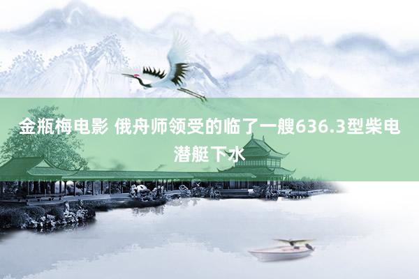 金瓶梅电影 俄舟师领受的临了一艘636.3型柴电潜艇下水