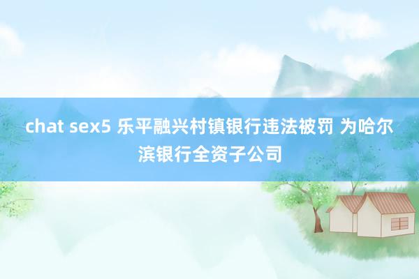 chat sex5 乐平融兴村镇银行违法被罚 为哈尔滨银行全资子公司