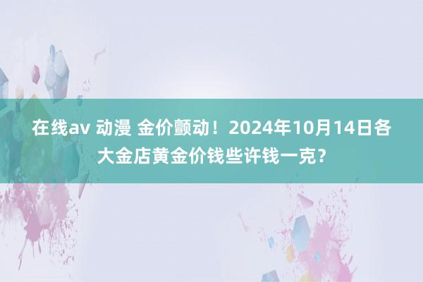 在线av 动漫 金价颤动！2024年10月14日各大金店黄金价钱些许钱一克？