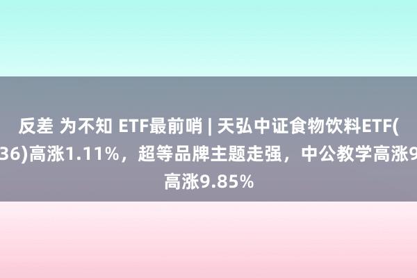 反差 为不知 ETF最前哨 | 天弘中证食物饮料ETF(159736)高涨1.11%，超等品牌主题走强，中公教学高涨9.85%