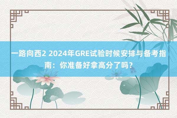 一路向西2 2024年GRE试验时候安排与备考指南：你准备好拿高分了吗？