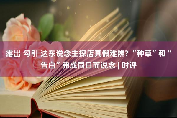 露出 勾引 达东说念主探店真假难辨? “种草”和“告白”弗成同日而说念 | 时评