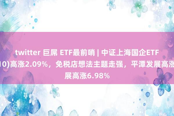 twitter 巨屌 ETF最前哨 | 中证上海国企ETF(510810)高涨2.09%，免税店想法主题走强，平潭发展高涨6.98%