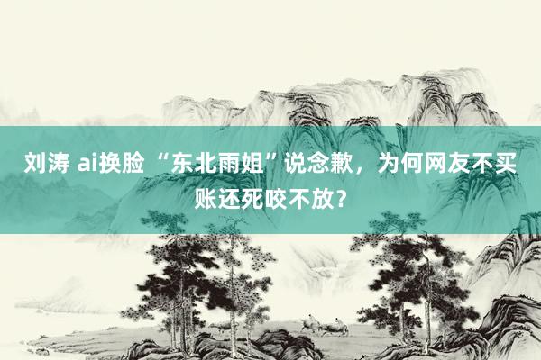 刘涛 ai换脸 “东北雨姐”说念歉，为何网友不买账还死咬不放？