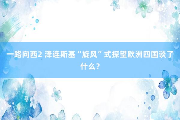 一路向西2 泽连斯基“旋风”式探望欧洲四国谈了什么？