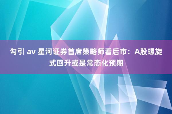 勾引 av 星河证券首席策略师看后市：A股螺旋式回升或是常态化预期