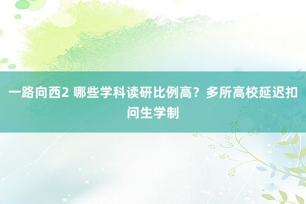 一路向西2 哪些学科读研比例高？多所高校延迟扣问生学制