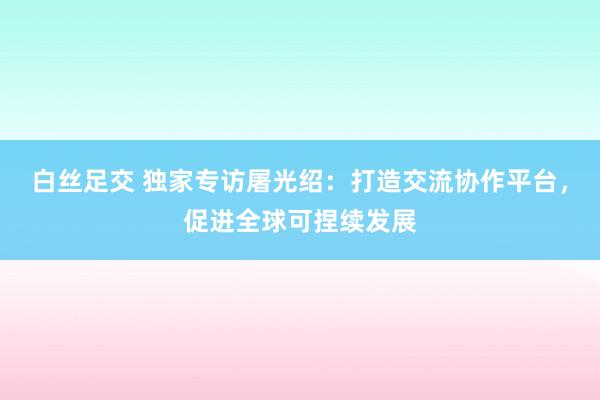 白丝足交 独家专访屠光绍：打造交流协作平台，促进全球可捏续发展