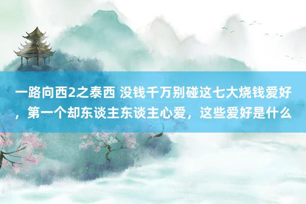 一路向西2之泰西 没钱千万别碰这七大烧钱爱好，第一个却东谈主东谈主心爱，这些爱好是什么