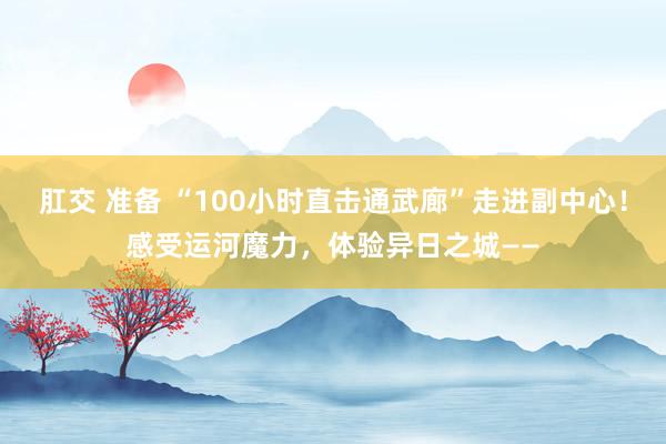 肛交 准备 “100小时直击通武廊”走进副中心！感受运河魔力，体验异日之城——