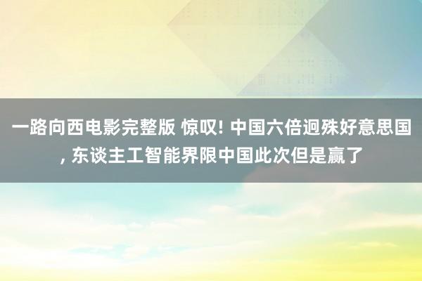 一路向西电影完整版 惊叹! 中国六倍迥殊好意思国, 东谈主工智能界限中国此次但是赢了