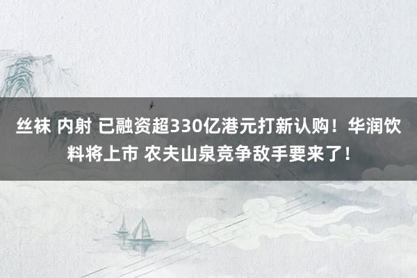 丝袜 内射 已融资超330亿港元打新认购！华润饮料将上市 农夫山泉竞争敌手要来了！