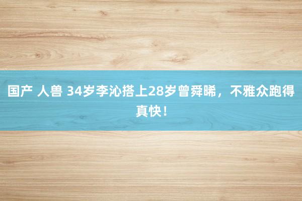 国产 人兽 34岁李沁搭上28岁曾舜晞，不雅众跑得真快！