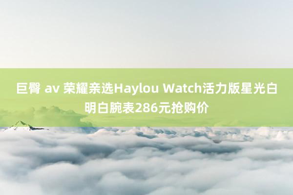 巨臀 av 荣耀亲选Haylou Watch活力版星光白明白腕表286元抢购价