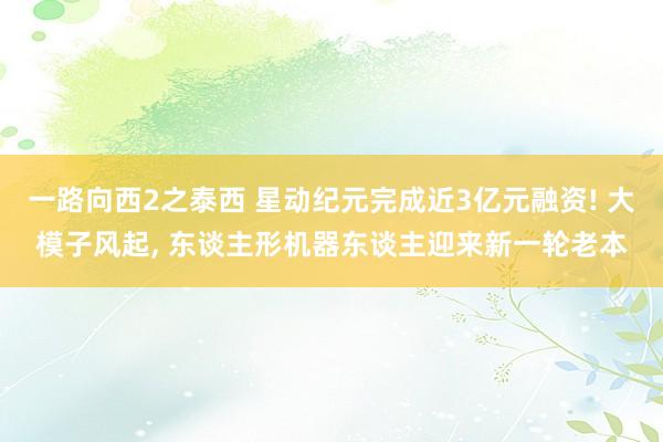 一路向西2之泰西 星动纪元完成近3亿元融资! 大模子风起， 东谈主形机器东谈主迎来新一轮老本