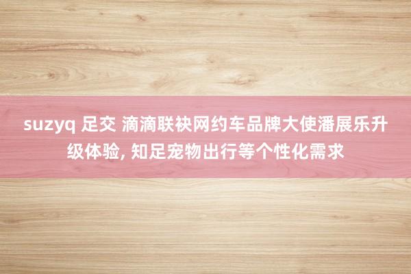 suzyq 足交 滴滴联袂网约车品牌大使潘展乐升级体验， 知足宠物出行等个性化需求