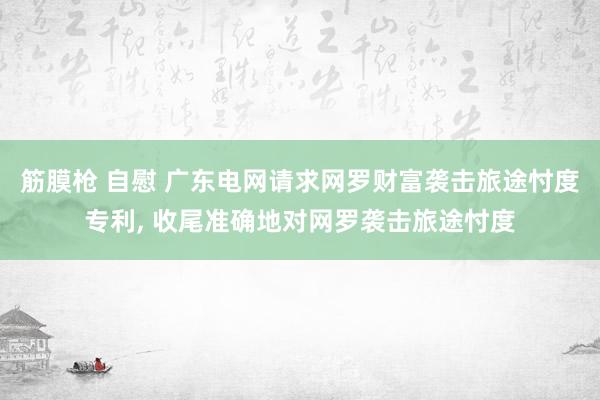 筋膜枪 自慰 广东电网请求网罗财富袭击旅途忖度专利, 收尾准确地对网罗袭击旅途忖度