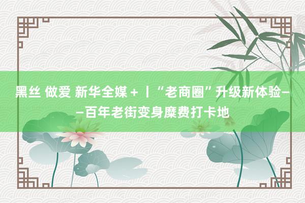 黑丝 做爱 新华全媒＋丨“老商圈”升级新体验——百年老街变身糜费打卡地