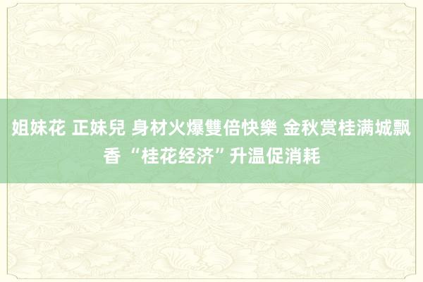 姐妹花 正妹兒 身材火爆雙倍快樂 金秋赏桂满城飘香 “桂花经济”升温促消耗