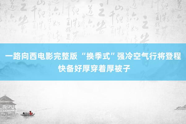 一路向西电影完整版 “换季式”强冷空气行将登程 快备好厚穿着厚被子